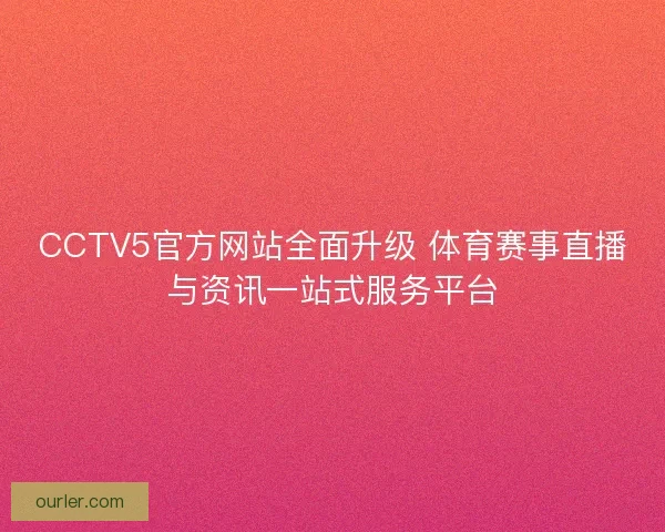 CCTV5官方网站全面升级 体育赛事直播与资讯一站式服务平台