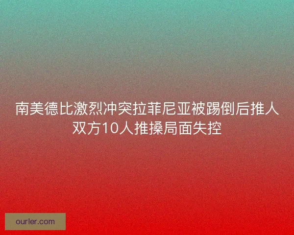 南美德比激烈冲突拉菲尼亚被踢倒后推人双方10人推搡局面失控