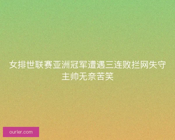 女排世联赛亚洲冠军遭遇三连败拦网失守主帅无奈苦笑