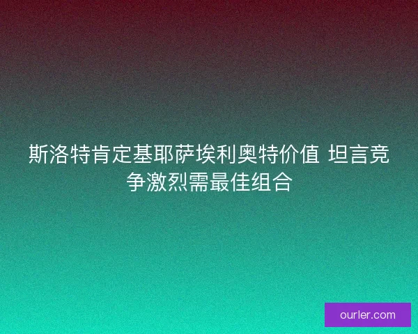 斯洛特肯定基耶萨埃利奥特价值 坦言竞争激烈需最佳组合