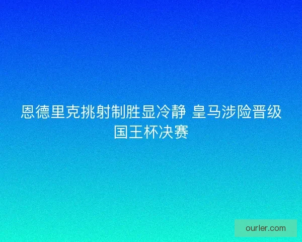恩德里克挑射制胜显冷静 皇马涉险晋级国王杯决赛