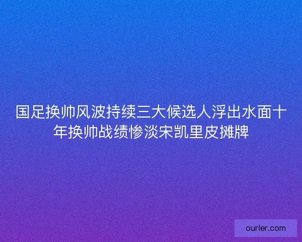 国足换帅风波持续三大候选人浮出水面十年换帅战绩惨淡宋凯里皮摊牌