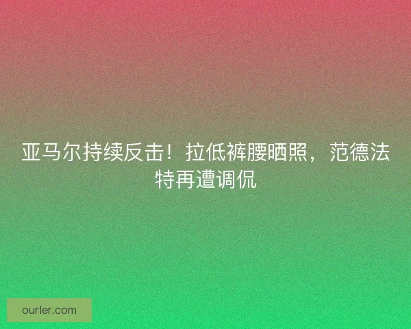 亚马尔持续反击！拉低裤腰晒照，范德法特再遭调侃