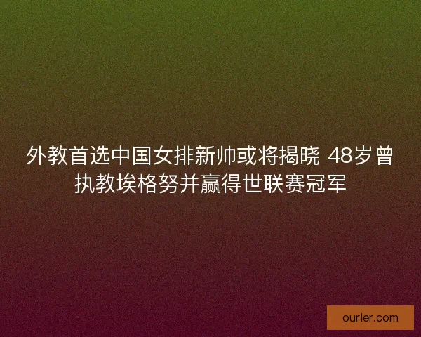 外教首选中国女排新帅或将揭晓 48岁曾执教埃格努并赢得世联赛冠军
