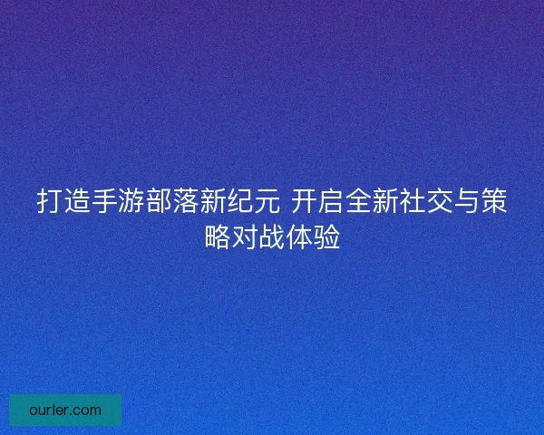 打造手游部落新纪元 开启全新社交与策略对战体验
