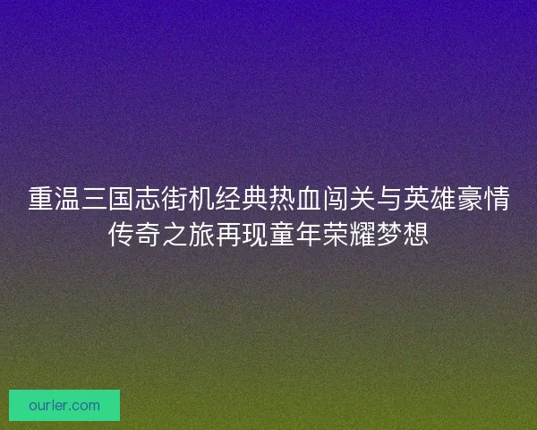 重温三国志街机经典热血闯关与英雄豪情传奇之旅再现童年荣耀梦想