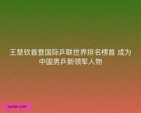 王楚钦首登国际乒联世界排名榜首 成为中国男乒新领军人物