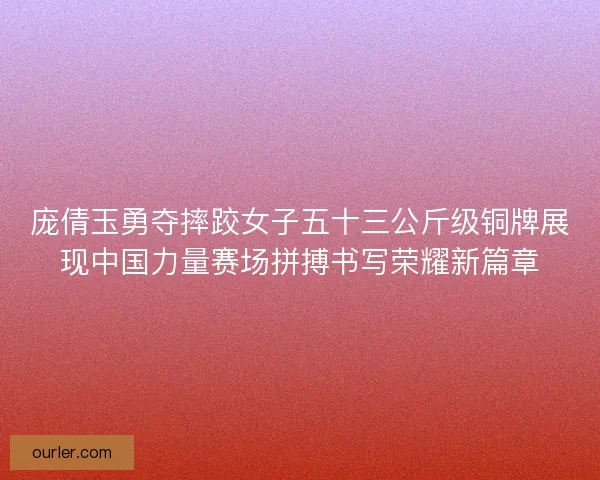 庞倩玉勇夺摔跤女子五十三公斤级铜牌展现中国力量赛场拼搏书写荣耀新篇章