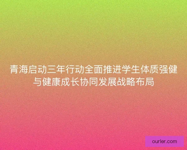 青海启动三年行动全面推进学生体质强健与健康成长协同发展战略布局