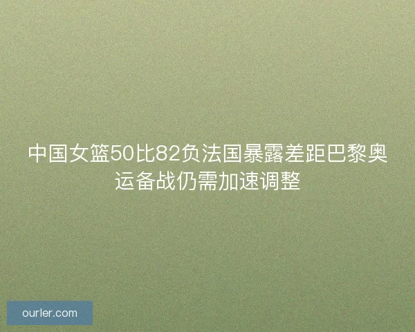中国女篮50比82负法国暴露差距巴黎奥运备战仍需加速调整