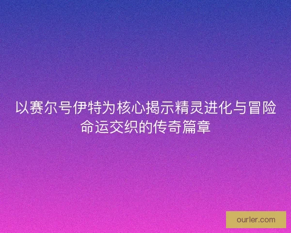 以赛尔号伊特为核心揭示精灵进化与冒险命运交织的传奇篇章