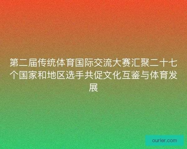 第二届传统体育国际交流大赛汇聚二十七个国家和地区选手共促文化互鉴与体育发展