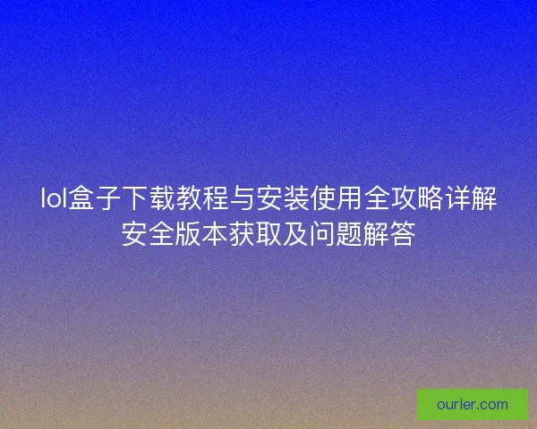 lol盒子下载教程与安装使用全攻略详解安全版本获取及问题解答