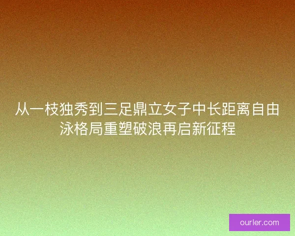 从一枝独秀到三足鼎立女子中长距离自由泳格局重塑破浪再启新征程