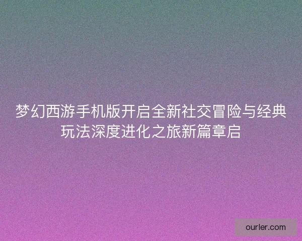 梦幻西游手机版开启全新社交冒险与经典玩法深度进化之旅新篇章启