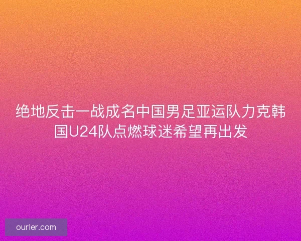 绝地反击一战成名中国男足亚运队力克韩国U24队点燃球迷希望再出发