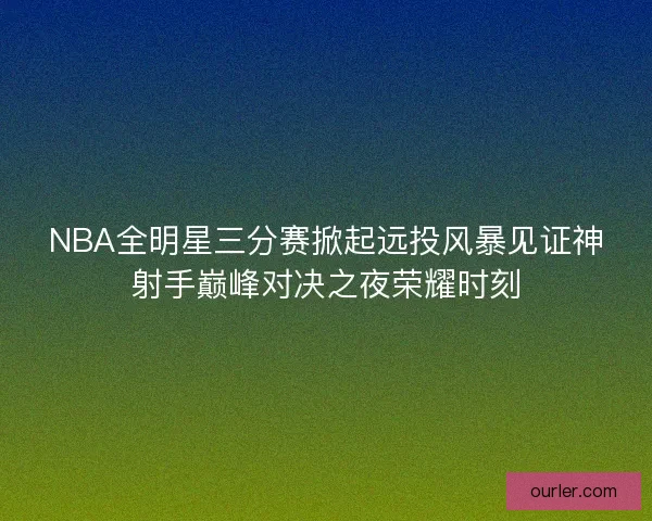 NBA全明星三分赛掀起远投风暴见证神射手巅峰对决之夜荣耀时刻
