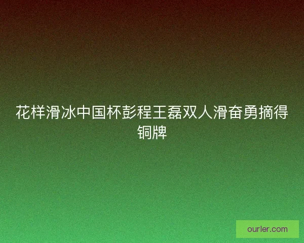 花样滑冰中国杯彭程王磊双人滑奋勇摘得铜牌