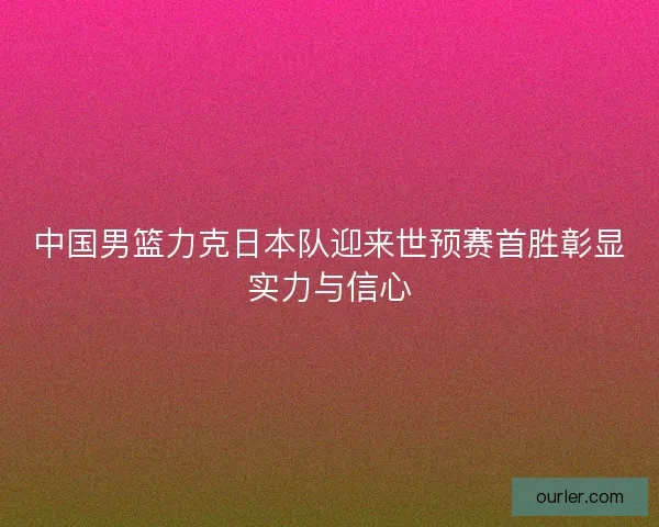 中国男篮力克日本队迎来世预赛首胜彰显实力与信心