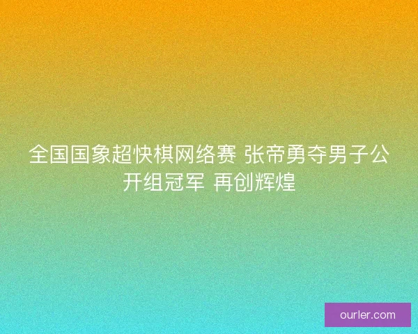 全国国象超快棋网络赛 张帝勇夺男子公开组冠军 再创辉煌