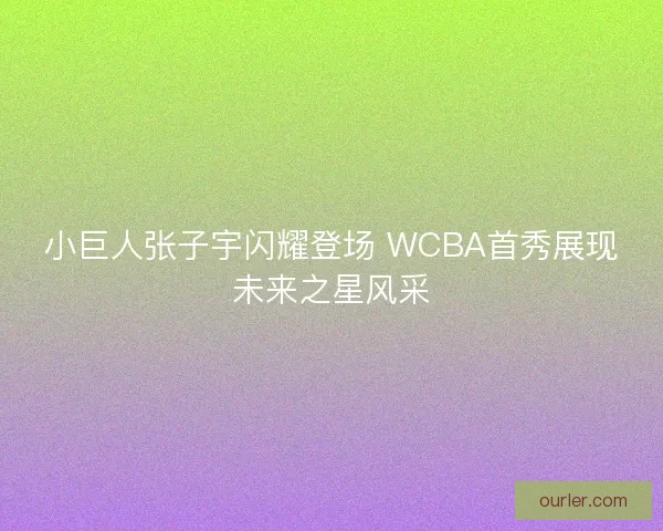 小巨人张子宇闪耀登场 WCBA首秀展现未来之星风采