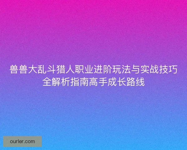 兽兽大乱斗猎人职业进阶玩法与实战技巧全解析指南高手成长路线