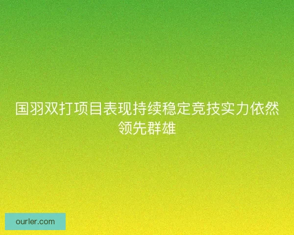 国羽双打项目表现持续稳定竞技实力依然领先群雄