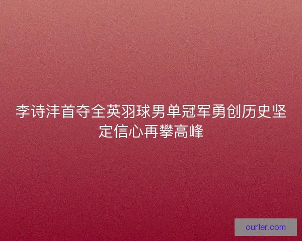 李诗沣首夺全英羽球男单冠军勇创历史坚定信心再攀高峰