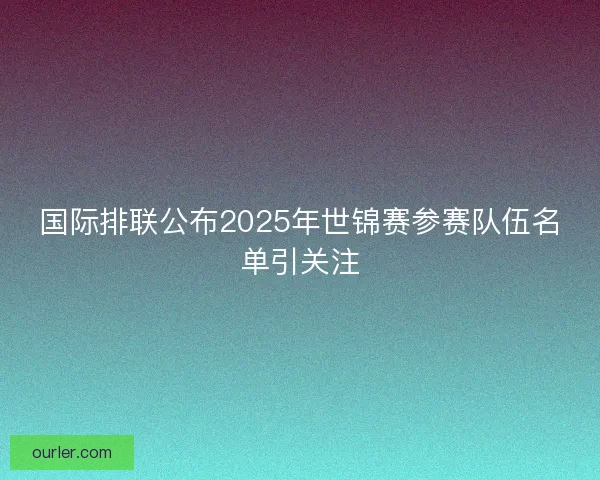 国际排联公布2025年世锦赛参赛队伍名单引关注