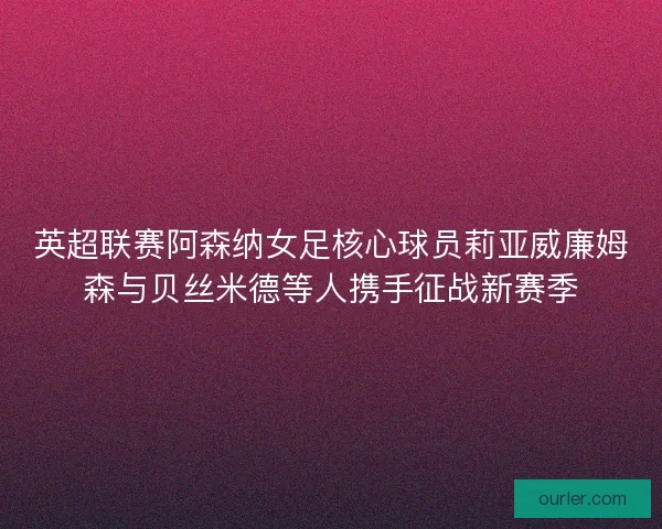 英超联赛阿森纳女足核心球员莉亚威廉姆森与贝丝米德等人携手征战新赛季
