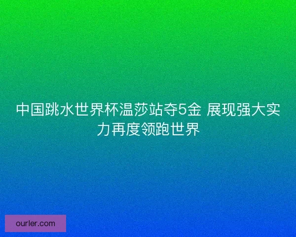 中国跳水世界杯温莎站夺5金 展现强大实力再度领跑世界