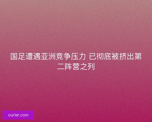 国足遭遇亚洲竞争压力 已彻底被挤出第二阵营之列