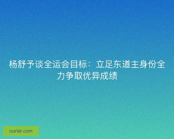 杨舒予谈全运会目标：立足东道主身份全力争取优异成绩