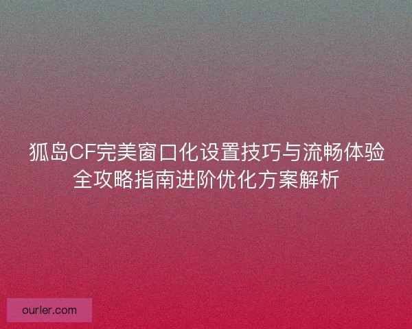 狐岛CF完美窗口化设置技巧与流畅体验全攻略指南进阶优化方案解析