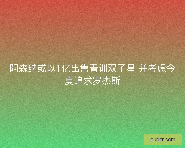 阿森纳或以1亿出售青训双子星 并考虑今夏追求罗杰斯 阿森纳或以1亿出售青训双子星 并考虑今夏追求罗杰斯