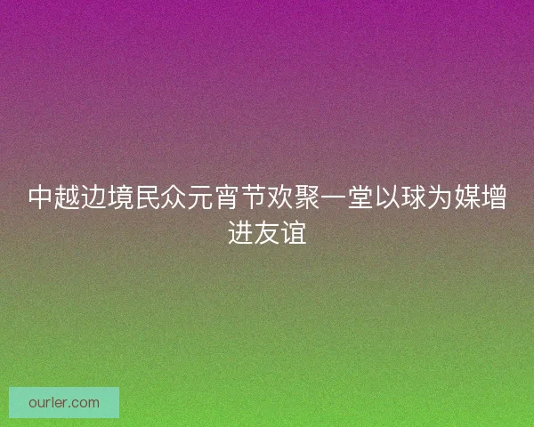 中越边境民众元宵节欢聚一堂以球为媒增进友谊