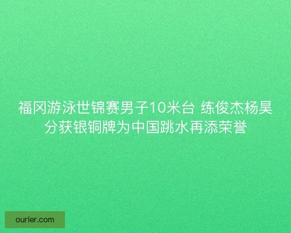 福冈游泳世锦赛男子10米台 练俊杰杨昊分获银铜牌为中国跳水再添荣誉